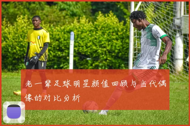 老一辈足球明星颜值回顾与当代偶像的对比分析