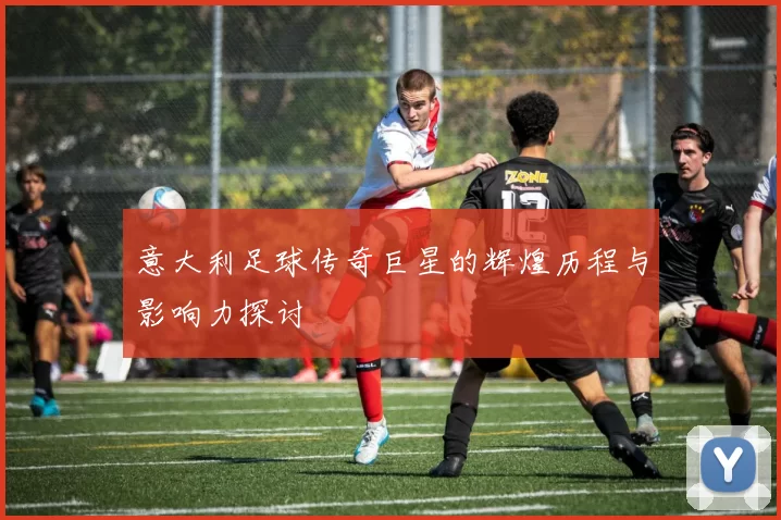 意大利足球传奇巨星的辉煌历程与影响力探讨