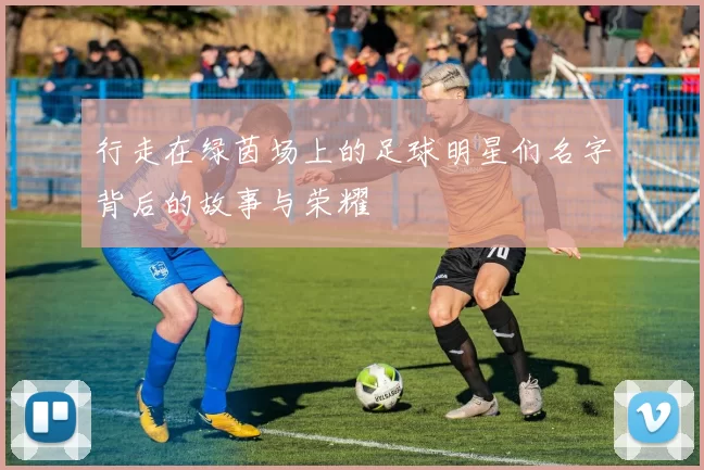 行走在绿茵场上的足球明星们名字背后的故事与荣耀