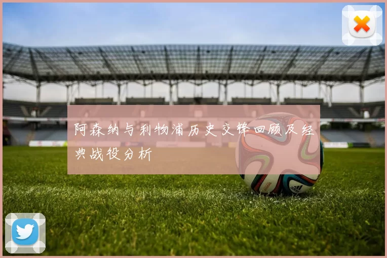 阿森纳与利物浦历史交锋回顾及经典战役分析