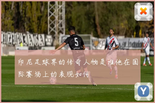 印尼足球界的传奇人物是谁他在国际赛场上的表现如何