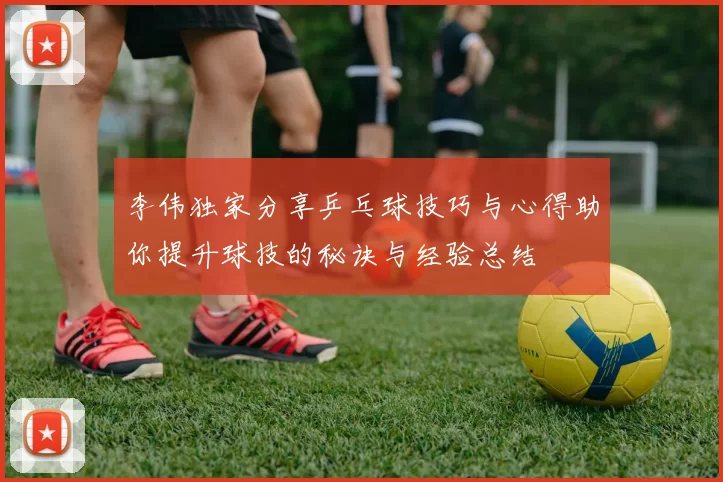 李伟独家分享乒乓球技巧与心得助你提升球技的秘诀与经验总结