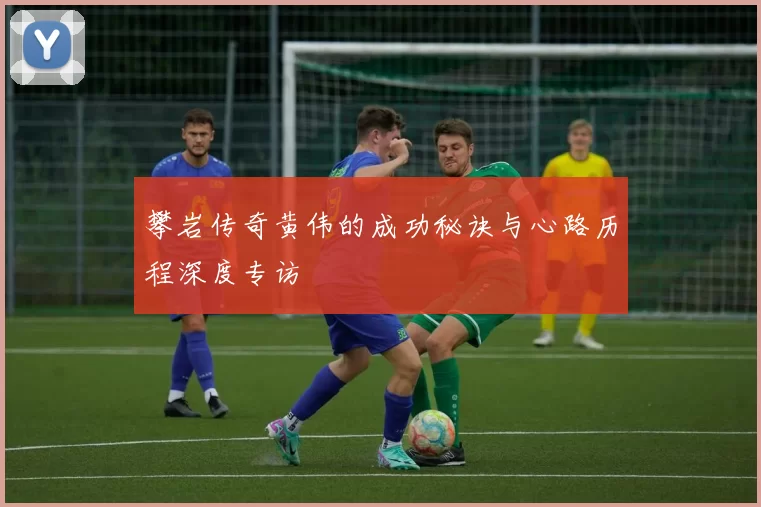 攀岩传奇黄伟的成功秘诀与心路历程深度专访