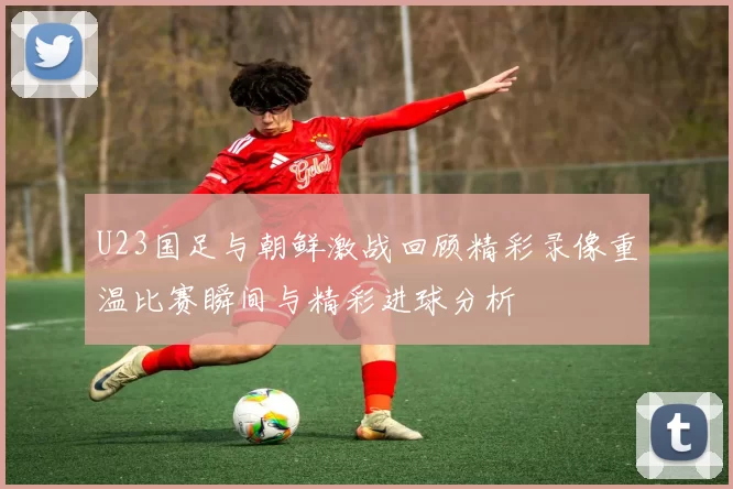 U23国足与朝鲜激战回顾精彩录像重温比赛瞬间与精彩进球分析