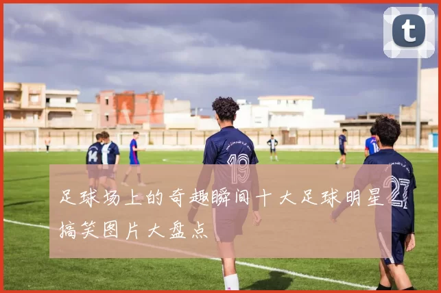 足球场上的奇趣瞬间十大足球明星搞笑图片大盘点