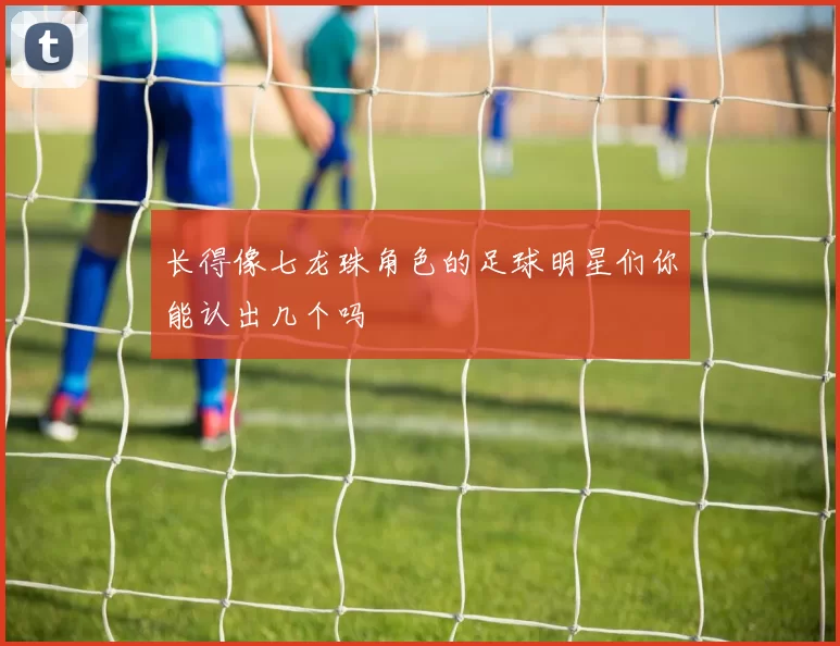 长得像七龙珠角色的足球明星们你能认出几个吗
