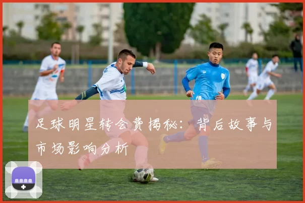足球明星转会费揭秘：背后故事与市场影响分析