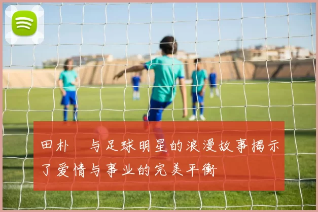 田朴珺与足球明星的浪漫故事揭示了爱情与事业的完美平衡