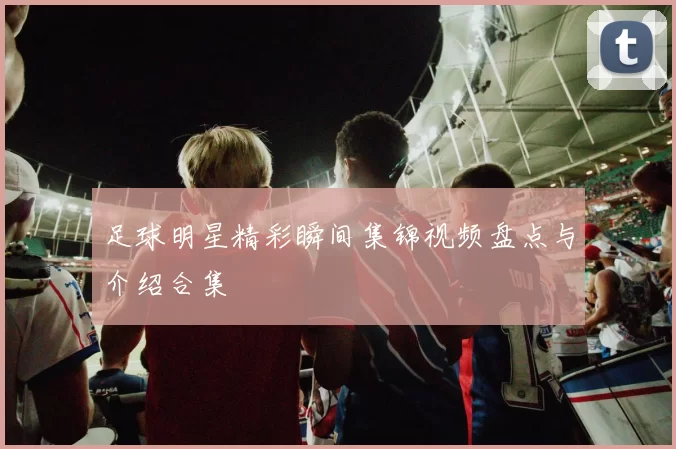 足球明星精彩瞬间集锦视频盘点与介绍合集