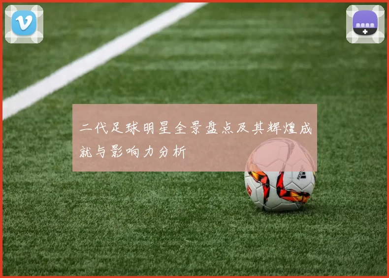 二代足球明星全景盘点及其辉煌成就与影响力分析