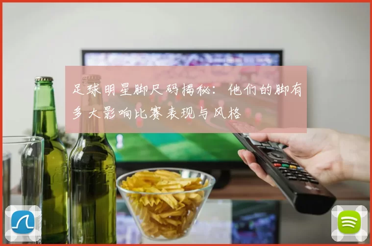 足球明星脚尺码揭秘：他们的脚有多大影响比赛表现与风格