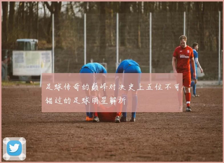 足球传奇的巅峰对决史上五位不可错过的足球明星解析