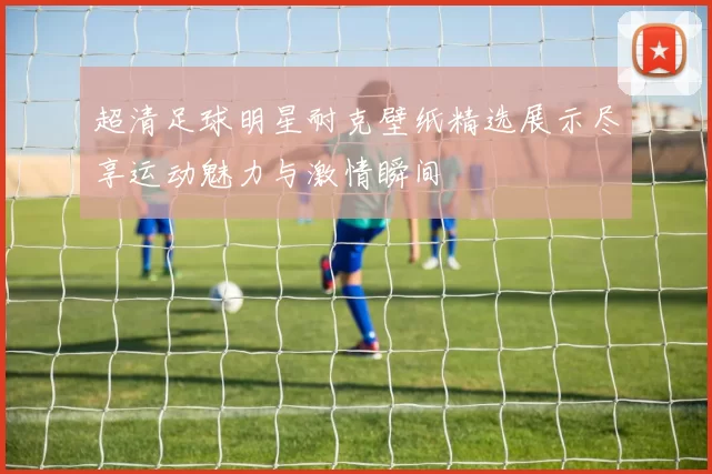 超清足球明星耐克壁纸精选展示尽享运动魅力与激情瞬间
