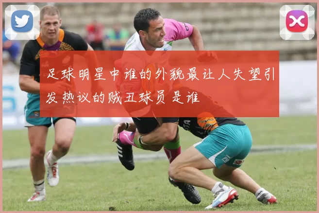 足球明星中谁的外貌最让人失望引发热议的贼丑球员是谁