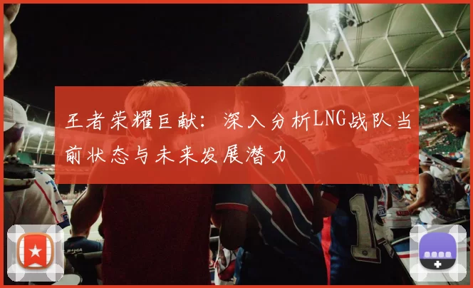 王者荣耀巨献：深入分析LNG战队当前状态与未来发展潜力