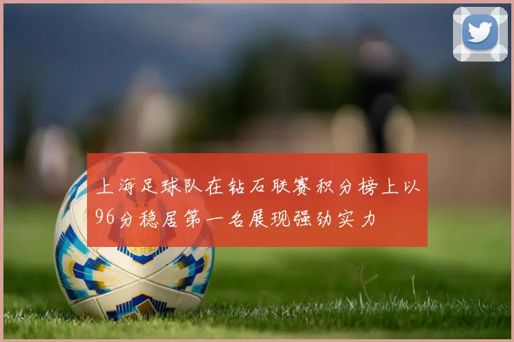 上海足球队在钻石联赛积分榜上以96分稳居第一名展现强劲实力