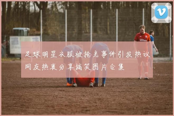 足球明星衣服被抢光事件引发热议网友热衷分享搞笑图片合集