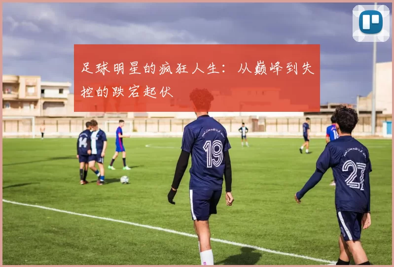 足球明星的疯狂人生：从巅峰到失控的跌宕起伏