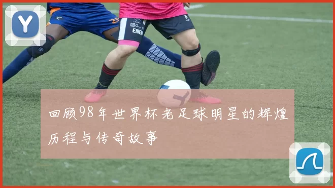 回顾98年世界杯老足球明星的辉煌历程与传奇故事
