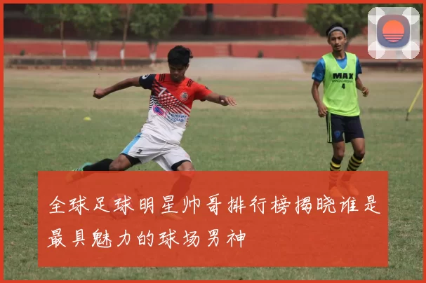 全球足球明星帅哥排行榜揭晓谁是最具魅力的球场男神