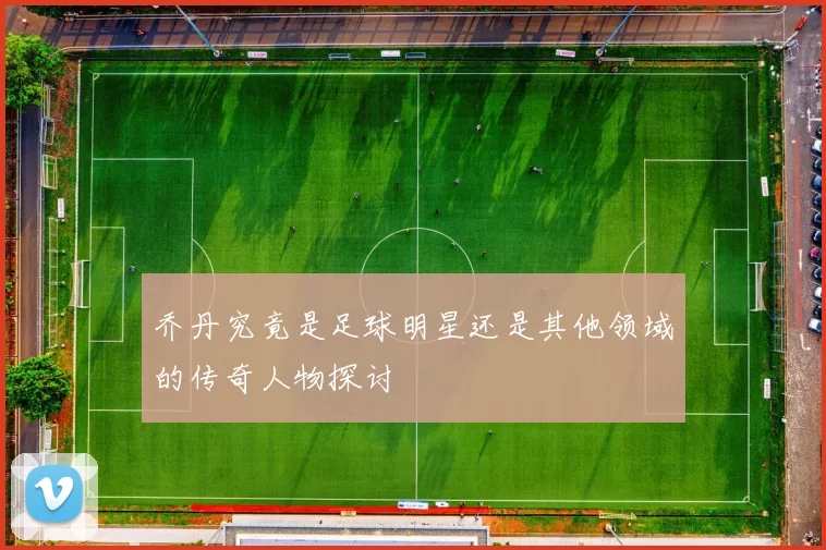 乔丹究竟是足球明星还是其他领域的传奇人物探讨