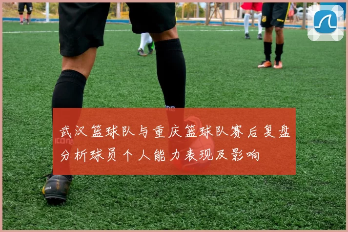 武汉篮球队与重庆篮球队赛后复盘分析球员个人能力表现及影响