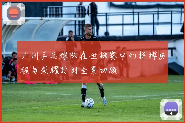 广州乒乓球队在世锦赛中的拼搏历程与荣耀时刻全景回顾