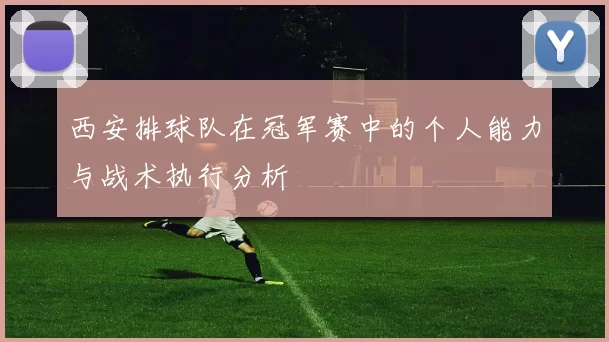 西安排球队在冠军赛中的个人能力与战术执行分析