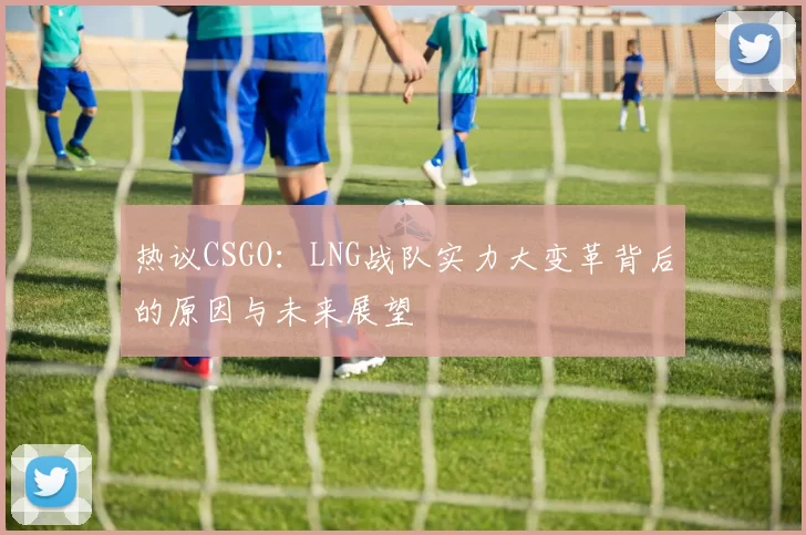 热议CSGO：LNG战队实力大变革背后的原因与未来展望
