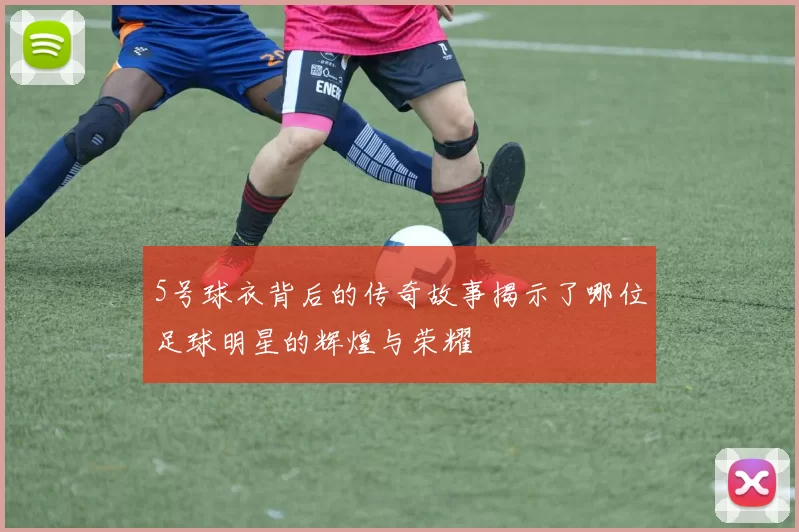 5号球衣背后的传奇故事揭示了哪位足球明星的辉煌与荣耀