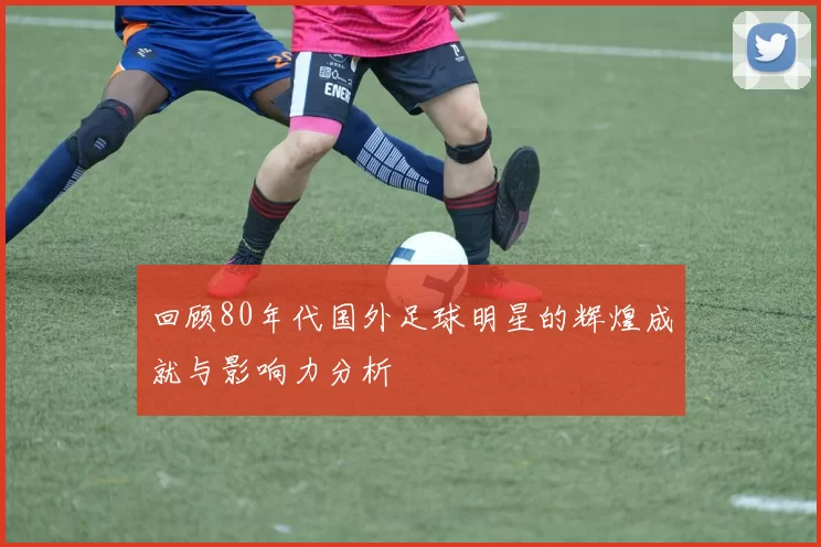回顾80年代国外足球明星的辉煌成就与影响力分析