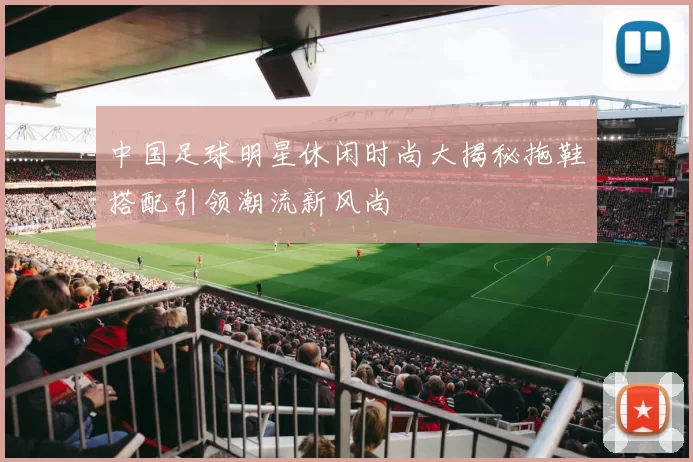 中国足球明星休闲时尚大揭秘拖鞋搭配引领潮流新风尚