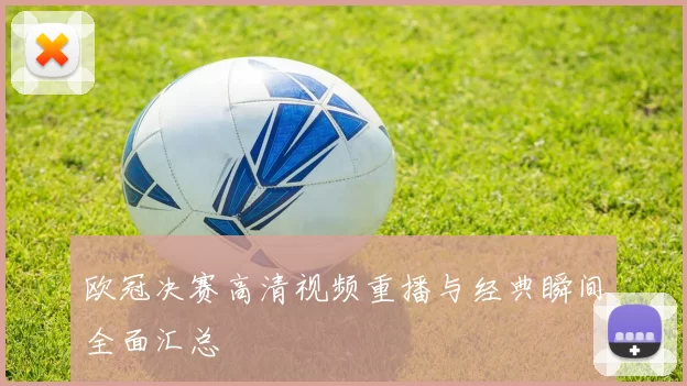 欧冠决赛高清视频重播与经典瞬间全面汇总