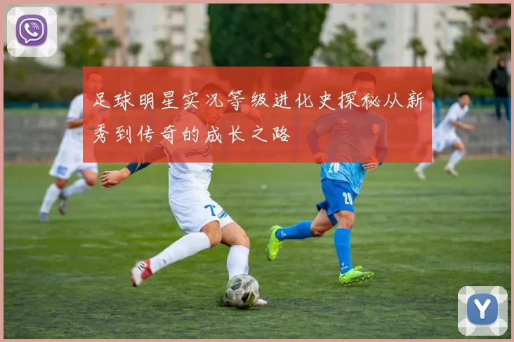 足球明星实况等级进化史探秘从新秀到传奇的成长之路