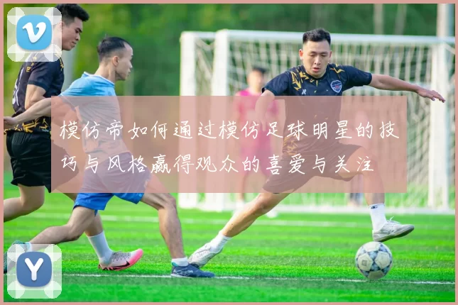 模仿帝如何通过模仿足球明星的技巧与风格赢得观众的喜爱与关注