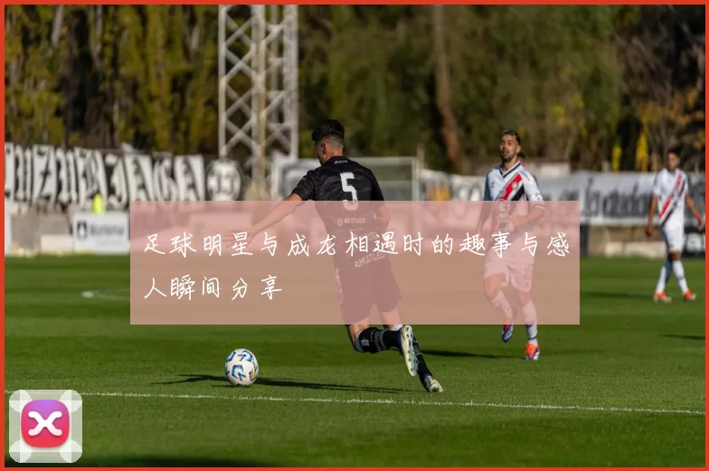 足球明星与成龙相遇时的趣事与感人瞬间分享