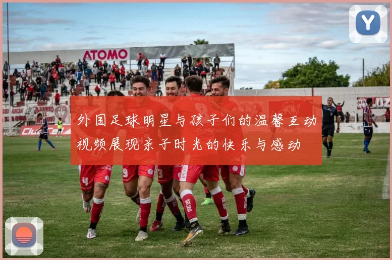 外国足球明星与孩子们的温馨互动视频展现亲子时光的快乐与感动