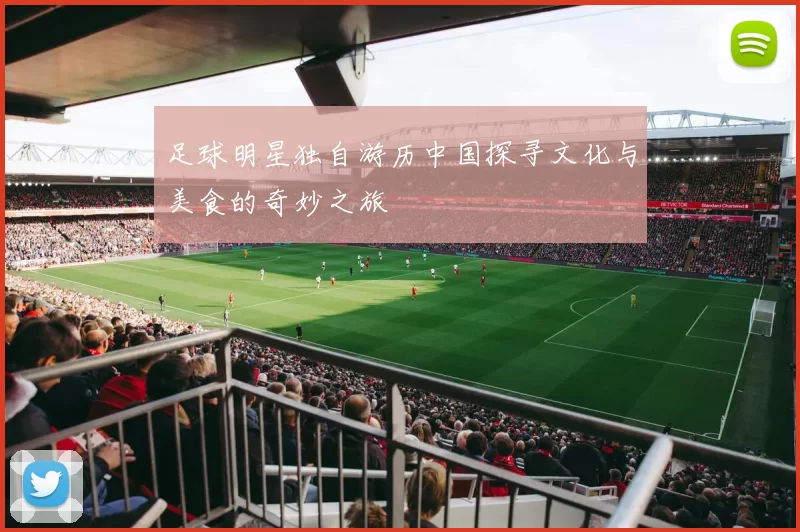 足球明星独自游历中国探寻文化与美食的奇妙之旅