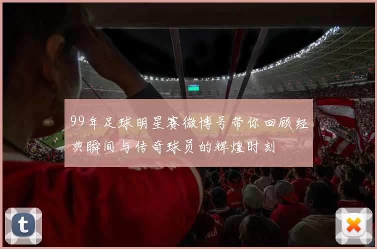 99年足球明星赛微博号带你回顾经典瞬间与传奇球员的辉煌时刻
