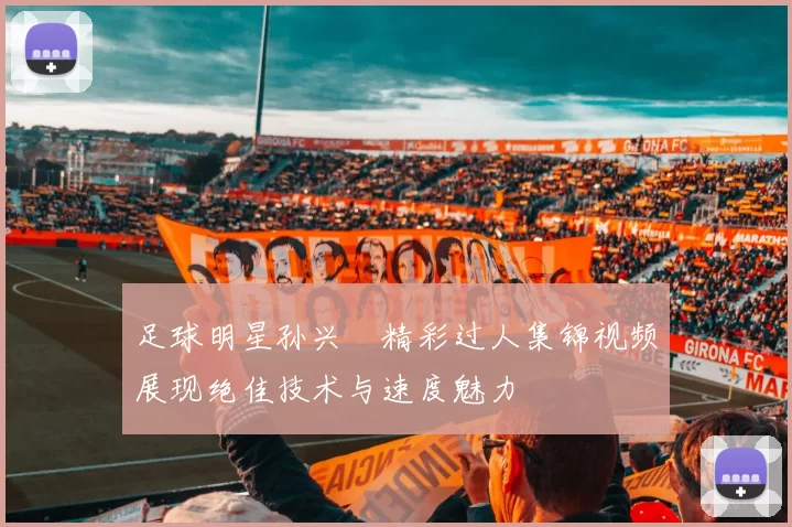 足球明星孙兴慜精彩过人集锦视频展现绝佳技术与速度魅力
