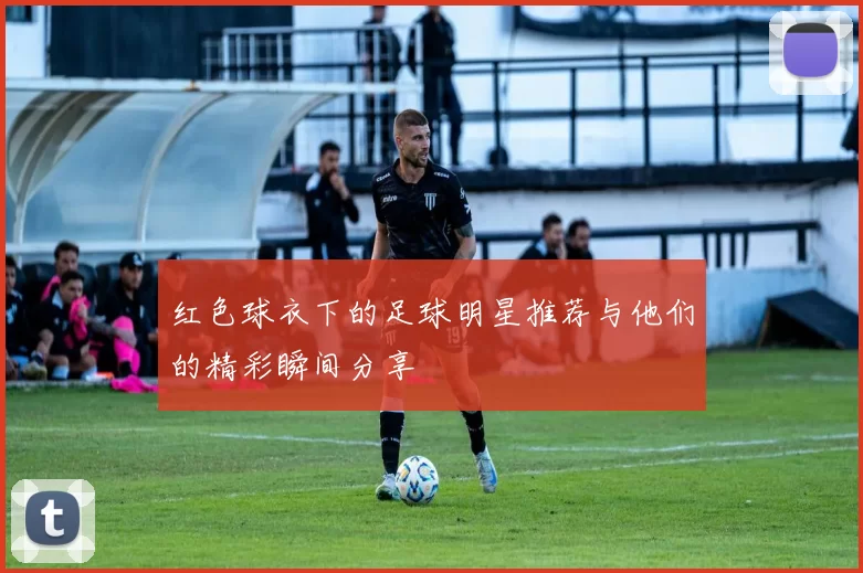 红色球衣下的足球明星推荐与他们的精彩瞬间分享