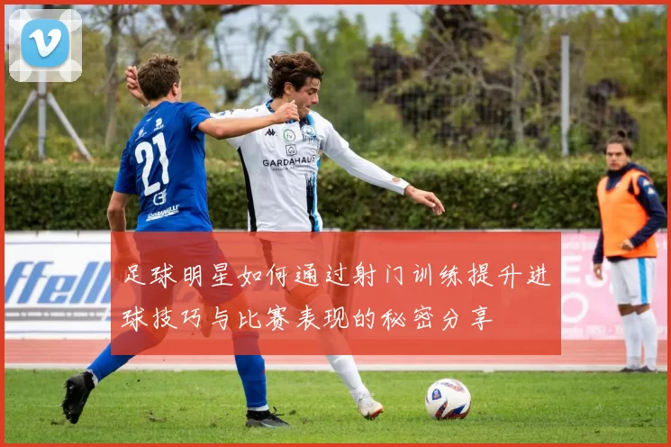 足球明星如何通过射门训练提升进球技巧与比赛表现的秘密分享