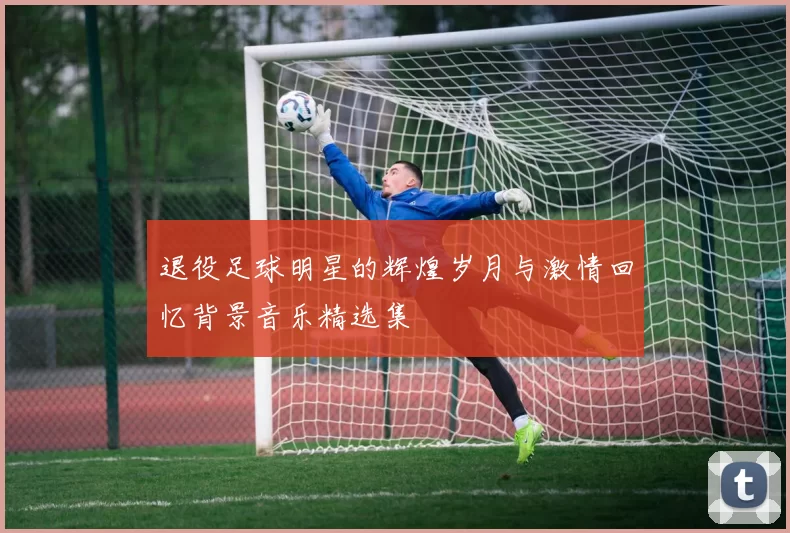 退役足球明星的辉煌岁月与激情回忆背景音乐精选集