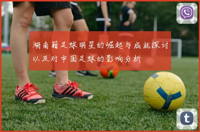 湖南籍足球明星的崛起与成就探讨以及对中国足球的影响分析