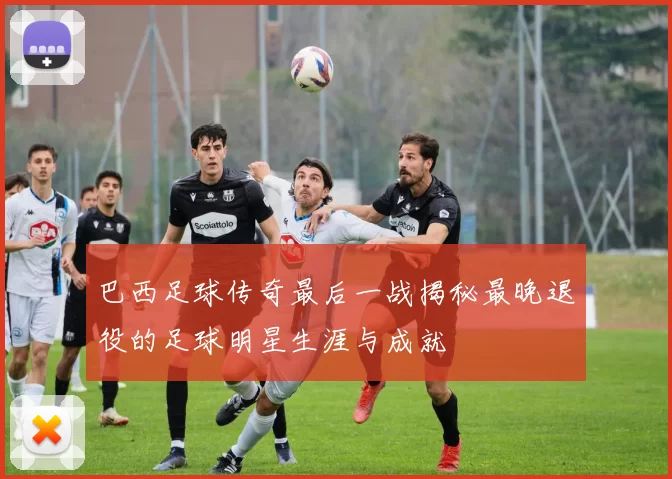巴西足球传奇最后一战揭秘最晚退役的足球明星生涯与成就