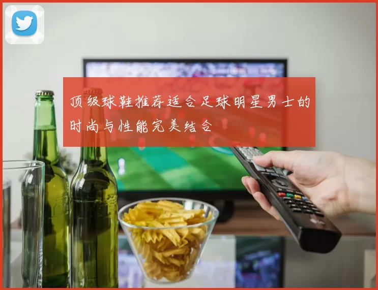 顶级球鞋推荐适合足球明星男士的时尚与性能完美结合