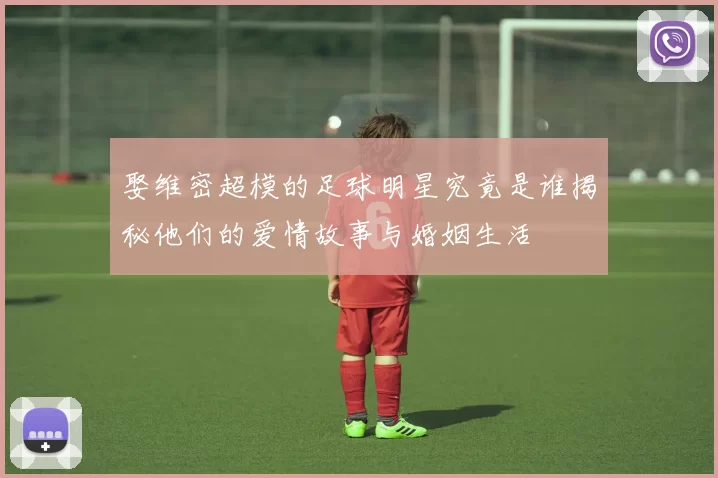 娶维密超模的足球明星究竟是谁揭秘他们的爱情故事与婚姻生活