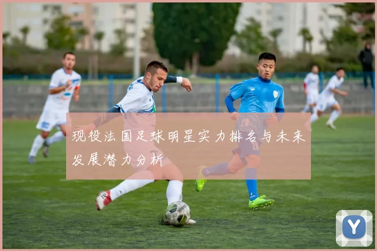 现役法国足球明星实力排名与未来发展潜力分析