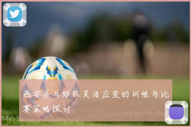 西安乒乓球队灵活应变的训练与比赛策略探讨