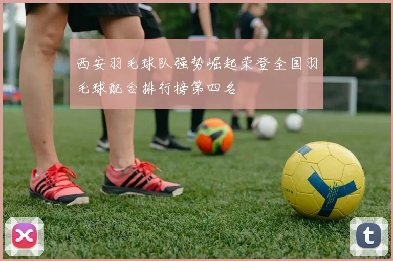 西安羽毛球队强势崛起荣登全国羽毛球配合排行榜第四名